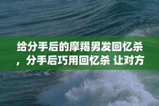 给分手后的摩羯男发回忆杀，分手后巧用回忆杀 让对方始终留恋(分手后怎么让他永远忘不了你)