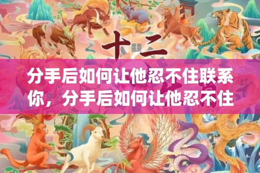 分手后如何让他忍不住联系你，分手后如何让他忍不住联系你(分手后怎样忍住不联系对方)