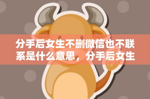 分手后女生不删微信也不联系是什么意思，分手后女生不删微信不回信息代表什么意思，分手后删朋友圈说明什么