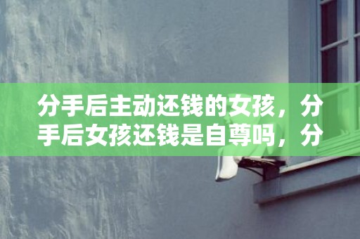 分手后主动还钱的女孩，分手后女孩还钱是自尊吗，分手后女生还钱给男生,男生收了