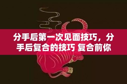分手后第一次见面技巧，分手后复合的技巧 复合前你需要给自己做个评估，分手后正确的复合方法