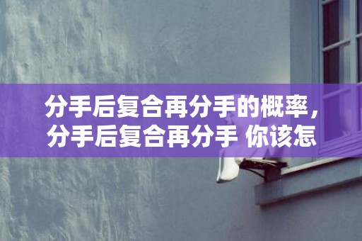 分手后复合再分手的概率，分手后复合再分手 你该怎么留住爱情，重新复合的感情该怎么维持