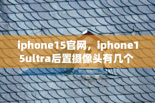 iphone15官网，iphone15ultra后置摄像头有几个 iphone15ultra后置摄像头先容