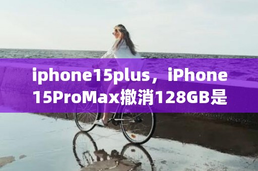 iphone15plus，iPhone15ProMax撤消128GB是真的吗