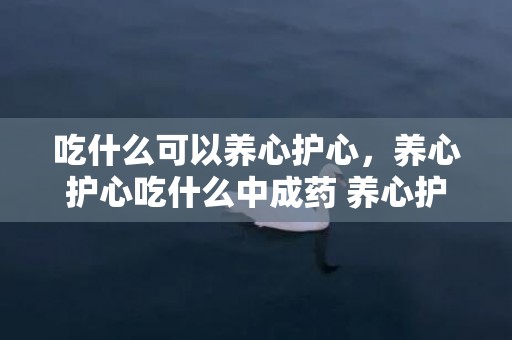 吃什么可以养心护心，养心护心吃什么中成药 养心护心最有用的食品