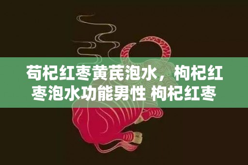 苟杞红枣黄芪泡水，枸杞红枣泡水功能男性 枸杞红枣泡水喝的功能与感化