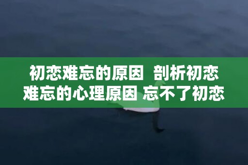 初恋难忘的原因  剖析初恋难忘的心理原因 忘不了初恋是什么心理