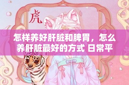 怎样养好肝脏和脾胃，怎么养肝脏最好的方式 日常平凡怎么养肝护肝
