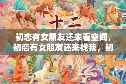 初恋有女朋友还来看空间，初恋有女朋友还来找我，初恋有女朋友了还能挽回吗
