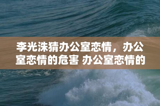 李光洙猜办公室恋情，办公室恋情的危害 办公室恋情的8大危害，办公室恋情对工作的影响