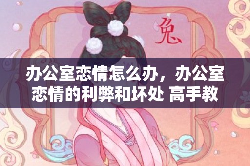 办公室恋情怎么办，办公室恋情的利弊和坏处 高手教你怎么处理和应对？办公室恋情的好处和坏处