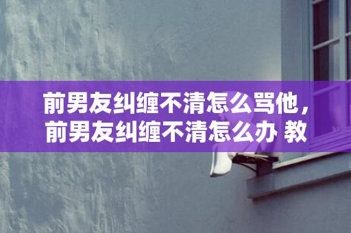 前男友纠缠不清怎么骂他，前男友纠缠不清怎么办 教你8种处理方式摆脱纠缠？渣女与前男友纠缠不清