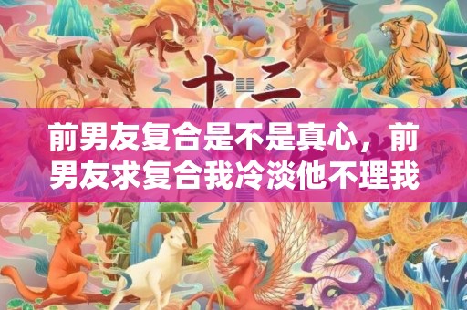 前男友复合是不是真心，前男友求复合我冷淡他不理我？前男友想复合又不主动
