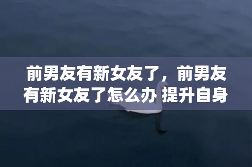 前男友有新女友了，前男友有新女友了怎么办 提升自身吸引力(前男友有女朋友了还能复合吗)