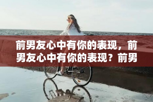 前男友心中有你的表现，前男友心中有你的表现？前男友还理我,但很冷淡