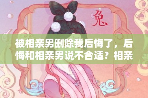 被相亲男删除我后悔了，后悔和相亲男说不合适？相亲男生说不合适还能挽回吗