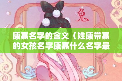 康嘉名字的含义（姓康带嘉的女孩名字康嘉什么名字最好听）