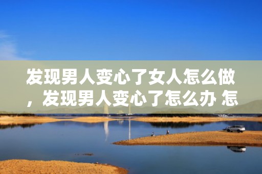 发现男人变心了女人怎么做，发现男人变心了怎么办 怎么做才能挽回，男人变心了聪明女人的做法