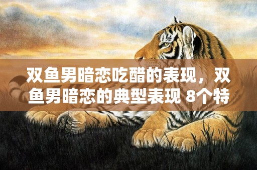 双鱼男暗恋吃醋的表现，双鱼男暗恋的典型表现 8个特点须知，双鱼男不想继续的表现