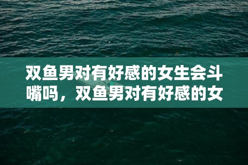 双鱼男对有好感的女生会斗嘴吗，双鱼男对有好感的女生表现，双鱼男只想做朋友表现