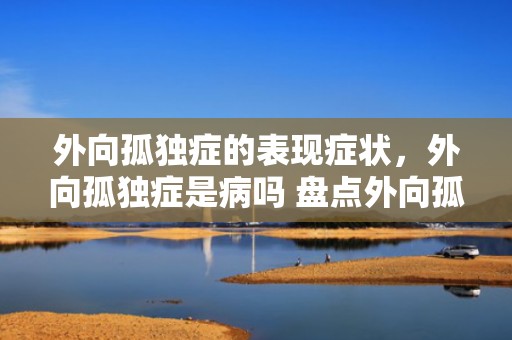 外向孤独症的表现症状，外向孤独症是病吗 盘点外向孤独症的具体特征 外向孤独症的十大特征