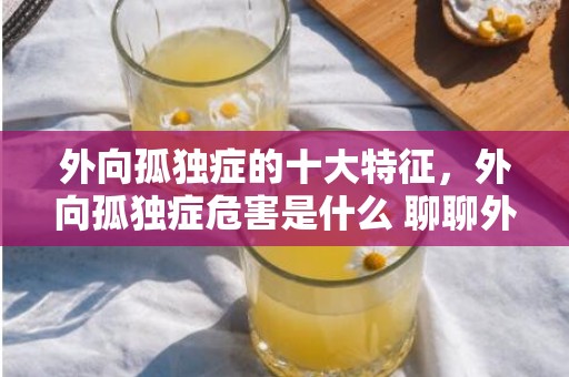 外向孤独症的十大特征，外向孤独症危害是什么 聊聊外向孤独症对生活的影响？外向孤独症对喜欢的人