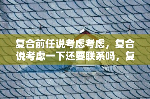 复合前任说考虑考虑，复合说考虑一下还要联系吗，复合前任说考虑考虑