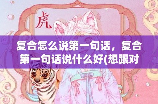 复合怎么说第一句话，复合第一句话说什么好(想跟对象和好说什么)