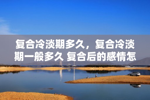 复合冷淡期多久，复合冷淡期一般多久 复合后的感情怎样升温，男生复合的冷淡期心理