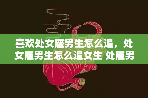 喜欢处女座男生怎么追，处女座男生怎么追女生 处座男喜欢的相处方式