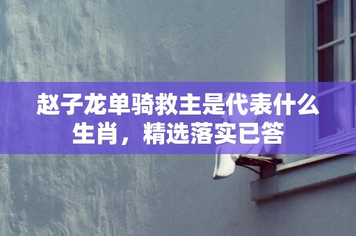 赵子龙单骑救主是代表什么生肖，精选落实已答