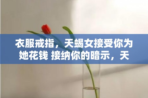衣服戒指，天蝎女接受你为她花钱 接纳你的暗示，天蝎男对女友花钱程度