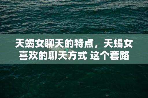 天蝎女聊天的特点，天蝎女喜欢的聊天方式 这个套路很管用，天蝎女喜欢聊什么话题