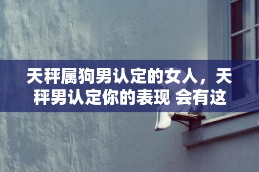 天秤属狗男认定的女人，天秤男认定你的表现 会有这几个行为，天秤男暗示你的方式