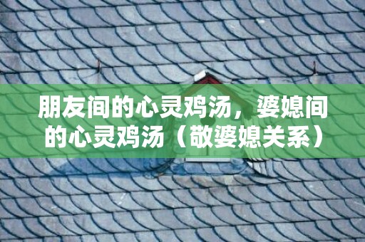 朋友间的心灵鸡汤，婆媳间的心灵鸡汤（敬婆媳关系）