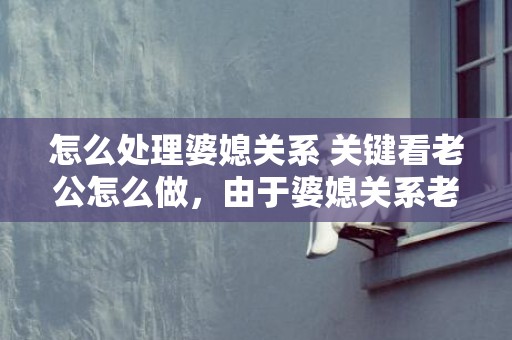 怎么处理婆媳关系 关键看老公怎么做，由于婆媳关系老公要和我离婚（由于婆媳关系差）