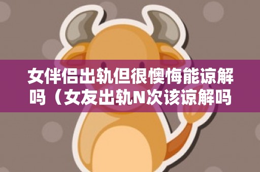 女伴侣出轨但很懊悔能谅解吗（女友出轨N次该谅解吗）