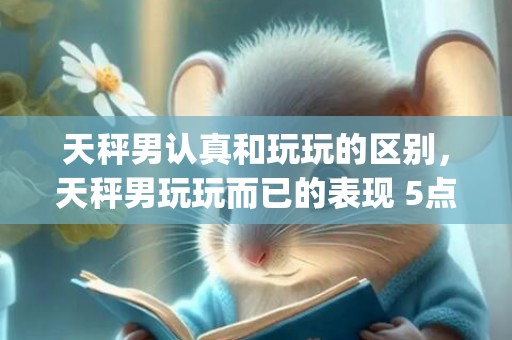 天秤男认真和玩玩的区别，天秤男玩玩而已的表现 5点教你识别(天秤男开始烦你的表现)