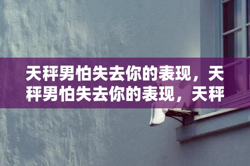 天秤男怕失去你的表现，天秤男怕失去你的表现，天秤男放弃你的预兆