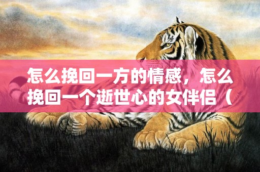 怎么挽回一方的情感，怎么挽回一个逝世心的女伴侣（该若何挽回已经扫兴逝世心的女伴侣）