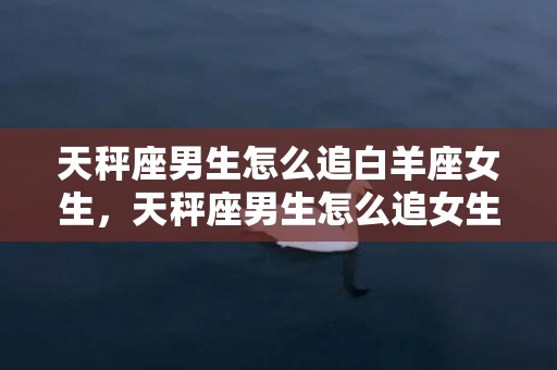 天秤座男生怎么追白羊座女生，天秤座男生怎么追女生？追天秤座男生的技巧