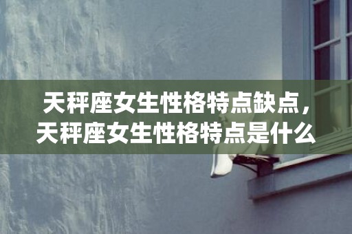 天秤座女生性格特点缺点，天秤座女生性格特点是什么(摩羯座男生性格特点)