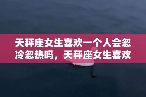 天秤座女生喜欢一个人会忽冷忽热吗，天秤座女生喜欢一个人的表现，天秤女对你有好感的表现