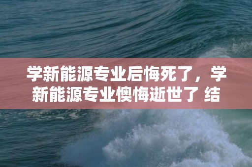学新能源专业后悔死了，学新能源专业懊悔逝世了 结业能做哪些工作