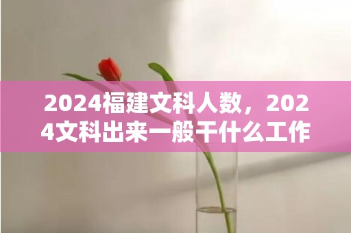 2024福建文科人数，2024文科出来一般干什么工作 哪些工作吃喷鼻