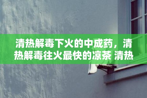 清热解毒下火的中成药，清热解毒往火最快的凉茶 清热解毒往火最快的凉茶