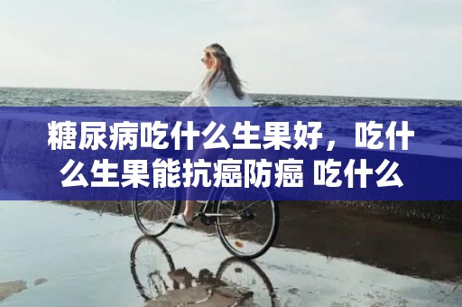 糖尿病吃什么生果好，吃什么生果能抗癌防癌 吃什么生果能调节睡眠
