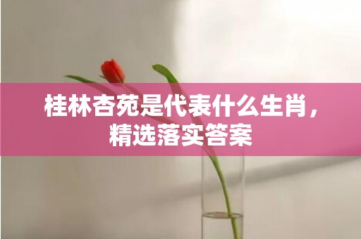 桂林杏苑是代表什么生肖，精选落实答案