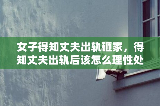 女子得知丈夫出轨砸家，得知丈夫出轨后该怎么理性处置（发明丈夫出轨聪慧方式）