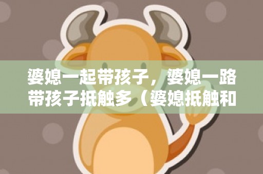 婆媳一起带孩子，婆媳一路带孩子抵触多（婆媳抵触和育儿题目严重）